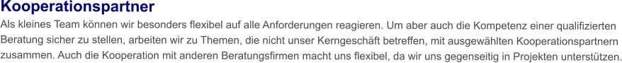 Kooperationspartner Als kleines Team können wir besonders flexibel auf alle Anforderungen reagieren. Um aber auch die Kompetenz einer qualifizierten Beratung sicher zu stellen, arbeiten wir zu Themen, die nicht unser Kerngeschäft betreffen, mit ausgewählten Kooperationspartnern zusammen. Auch die Kooperation mit anderen Beratungsfirmen macht uns flexibel, da wir uns gegenseitig in Projekten unterstützen.